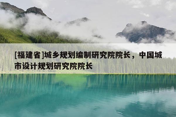 [福建省]城鄉(xiāng)規(guī)劃編制研究院院長，中國城市設(shè)計規(guī)劃研究院院長