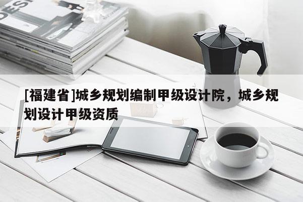 [福建省]城鄉(xiāng)規(guī)劃編制甲級設計院，城鄉(xiāng)規(guī)劃設計甲級資質(zhì)