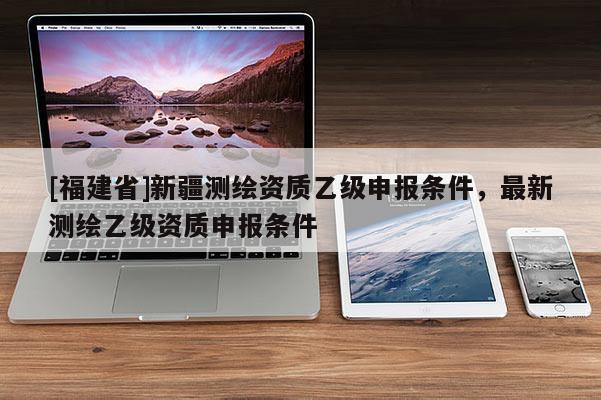[福建省]新疆測(cè)繪資質(zhì)乙級(jí)申報(bào)條件，最新測(cè)繪乙級(jí)資質(zhì)申報(bào)條件