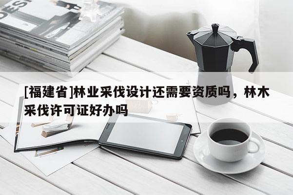 [福建省]林業(yè)采伐設(shè)計(jì)還需要資質(zhì)嗎，林木采伐許可證好辦嗎