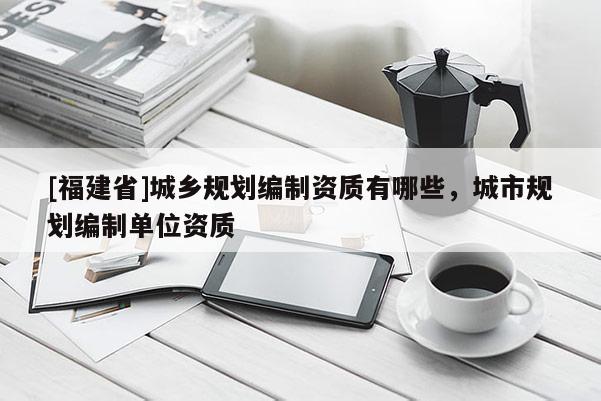 [福建省]城鄉(xiāng)規(guī)劃編制資質(zhì)有哪些，城市規(guī)劃編制單位資質(zhì)