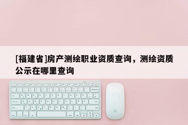 [福建省]房產(chǎn)測(cè)繪職業(yè)資質(zhì)查詢，測(cè)繪資質(zhì)公示在哪里查詢