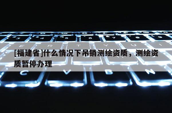 [福建省]什么情況下吊銷測繪資質(zhì)，測繪資質(zhì)暫停辦理