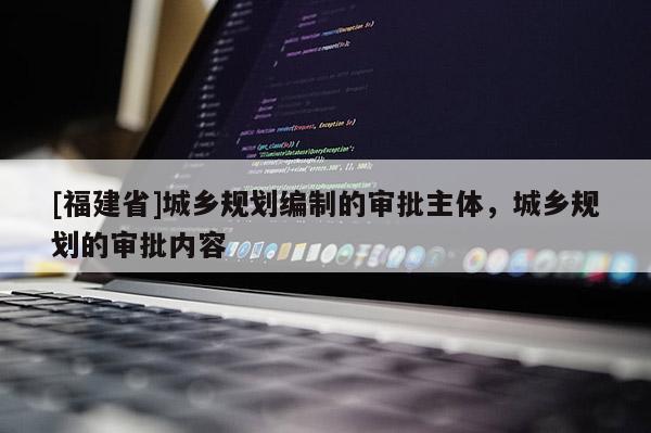 [福建省]城鄉(xiāng)規(guī)劃編制的審批主體，城鄉(xiāng)規(guī)劃的審批內(nèi)容