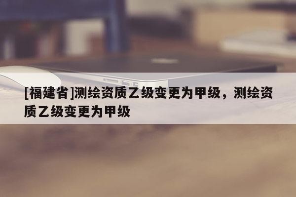 [福建省]測(cè)繪資質(zhì)乙級(jí)變更為甲級(jí)，測(cè)繪資質(zhì)乙級(jí)變更為甲級(jí)