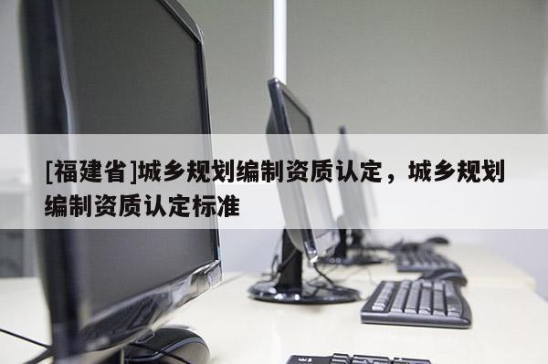 [福建省]城鄉(xiāng)規(guī)劃編制資質(zhì)認(rèn)定，城鄉(xiāng)規(guī)劃編制資質(zhì)認(rèn)定標(biāo)準(zhǔn)