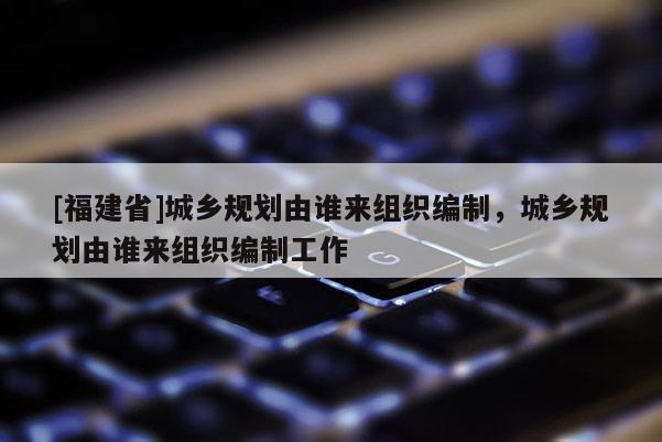 [福建省]城鄉(xiāng)規(guī)劃由誰來組織編制，城鄉(xiāng)規(guī)劃由誰來組織編制工作