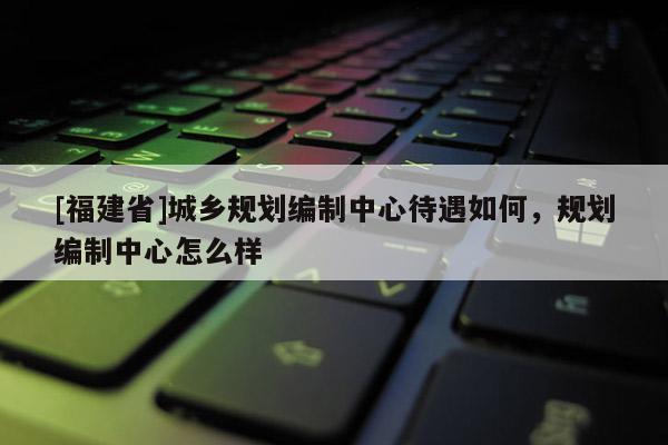 [福建省]城鄉(xiāng)規(guī)劃編制中心待遇如何，規(guī)劃編制中心怎么樣