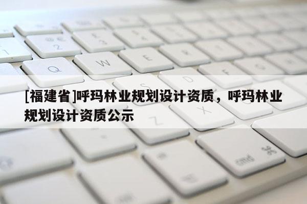 [福建省]呼瑪林業(yè)規(guī)劃設(shè)計(jì)資質(zhì)，呼瑪林業(yè)規(guī)劃設(shè)計(jì)資質(zhì)公示