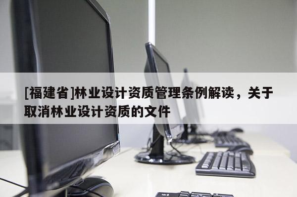 [福建省]林業(yè)設(shè)計資質(zhì)管理條例解讀，關(guān)于取消林業(yè)設(shè)計資質(zhì)的文件