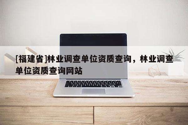 [福建省]林業(yè)調(diào)查單位資質(zhì)查詢，林業(yè)調(diào)查單位資質(zhì)查詢網(wǎng)站