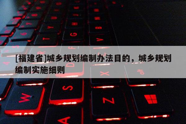 [福建省]城鄉(xiāng)規(guī)劃編制辦法目的，城鄉(xiāng)規(guī)劃編制實施細則