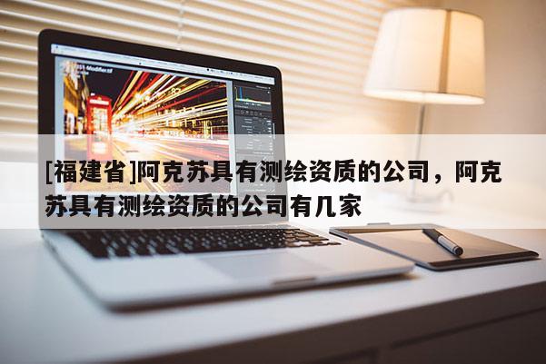 [福建省]阿克蘇具有測繪資質(zhì)的公司，阿克蘇具有測繪資質(zhì)的公司有幾家