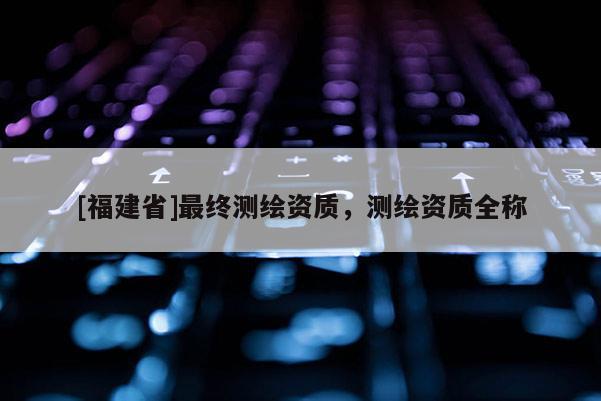 [福建省]最終測繪資質(zhì)，測繪資質(zhì)全稱