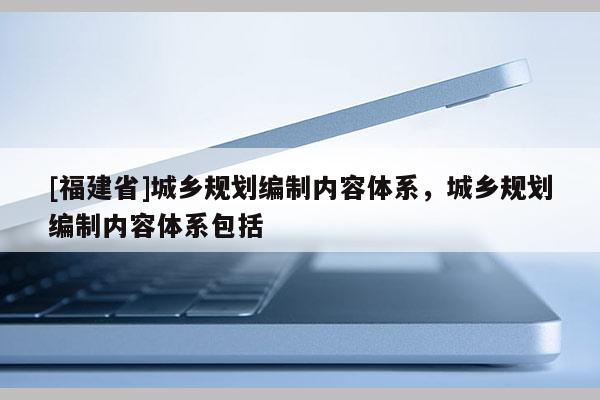 [福建省]城鄉(xiāng)規(guī)劃編制內(nèi)容體系，城鄉(xiāng)規(guī)劃編制內(nèi)容體系包括