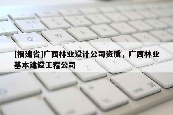 [福建省]廣西林業(yè)設(shè)計(jì)公司資質(zhì)，廣西林業(yè)基本建設(shè)工程公司