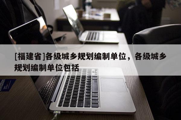 [福建省]各級城鄉(xiāng)規(guī)劃編制單位，各級城鄉(xiāng)規(guī)劃編制單位包括