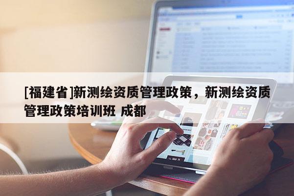 [福建省]新測繪資質(zhì)管理政策，新測繪資質(zhì)管理政策培訓(xùn)班 成都