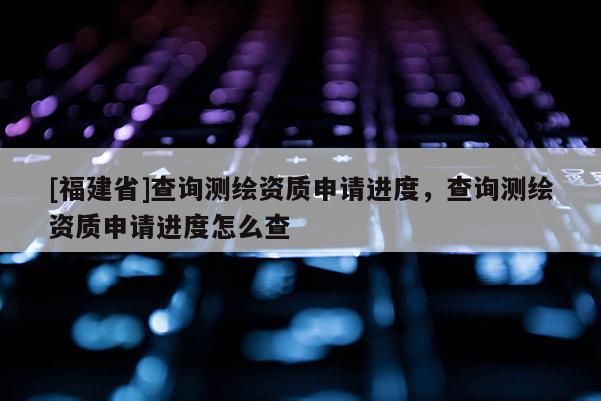 [福建省]查詢測繪資質(zhì)申請進度，查詢測繪資質(zhì)申請進度怎么查