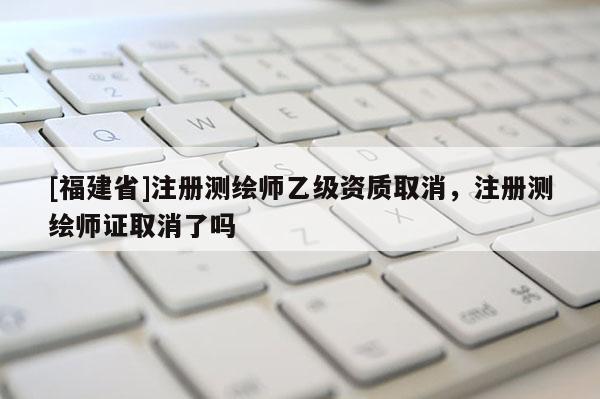 [福建省]注冊測繪師乙級資質(zhì)取消，注冊測繪師證取消了嗎