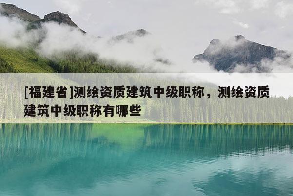 [福建省]測繪資質(zhì)建筑中級職稱，測繪資質(zhì)建筑中級職稱有哪些