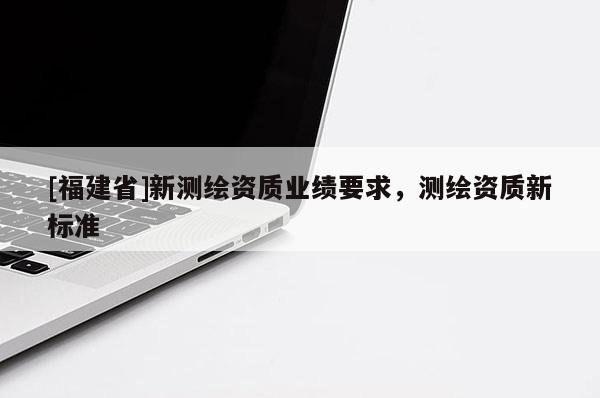[福建省]新測繪資質(zhì)業(yè)績要求，測繪資質(zhì)新標(biāo)準(zhǔn)