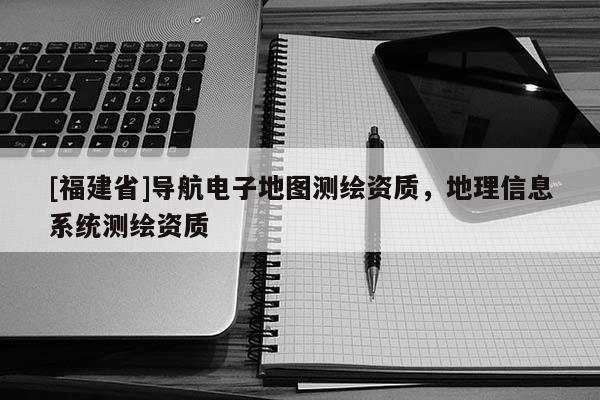 [福建省]導(dǎo)航電子地圖測繪資質(zhì)，地理信息系統(tǒng)測繪資質(zhì)