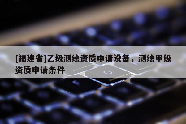 [福建省]乙級(jí)測(cè)繪資質(zhì)申請(qǐng)?jiān)O(shè)備，測(cè)繪甲級(jí)資質(zhì)申請(qǐng)條件
