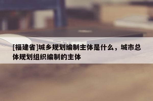 [福建省]城鄉(xiāng)規(guī)劃編制主體是什么，城市總體規(guī)劃組織編制的主體