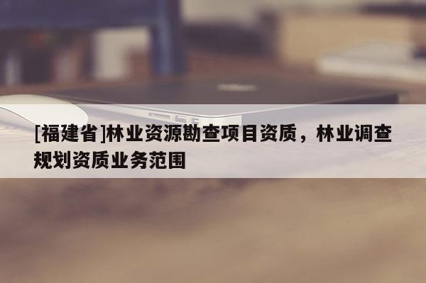 [福建省]林業(yè)資源勘查項目資質，林業(yè)調查規(guī)劃資質業(yè)務范圍