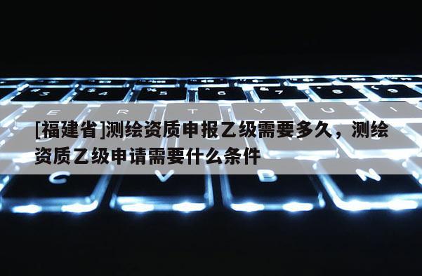 [福建省]測繪資質申報乙級需要多久，測繪資質乙級申請需要什么條件