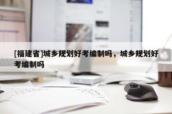 [福建省]城鄉(xiāng)規(guī)劃好考編制嗎，城鄉(xiāng)規(guī)劃好考編制嗎