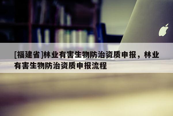 [福建省]林業(yè)有害生物防治資質(zhì)申報(bào)，林業(yè)有害生物防治資質(zhì)申報(bào)流程