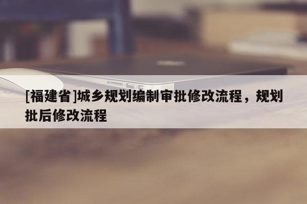 [福建省]城鄉(xiāng)規(guī)劃編制審批修改流程，規(guī)劃批后修改流程
