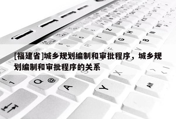 [福建省]城鄉(xiāng)規(guī)劃編制和審批程序，城鄉(xiāng)規(guī)劃編制和審批程序的關(guān)系