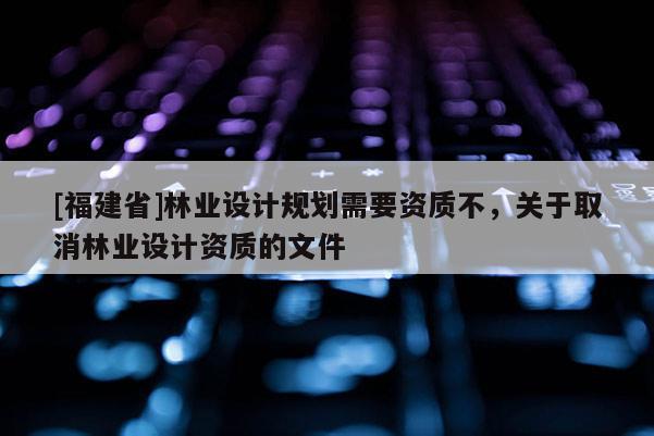 [福建省]林業(yè)設(shè)計規(guī)劃需要資質(zhì)不，關(guān)于取消林業(yè)設(shè)計資質(zhì)的文件