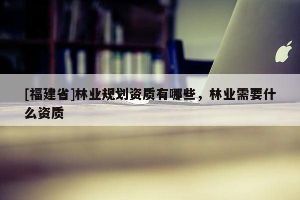 [福建省]林業(yè)規(guī)劃資質(zhì)有哪些，林業(yè)需要什么資質(zhì)