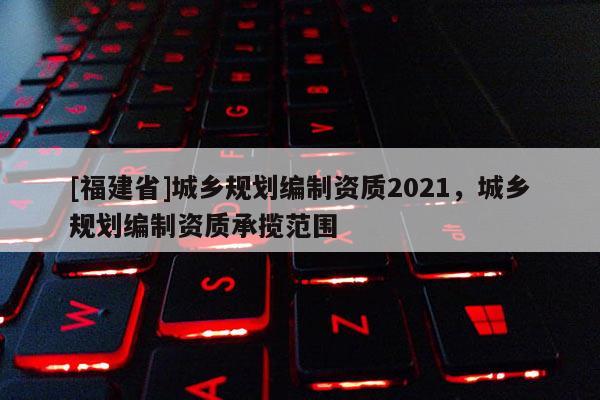 [福建省]城鄉(xiāng)規(guī)劃編制資質(zhì)2021，城鄉(xiāng)規(guī)劃編制資質(zhì)承攬范圍