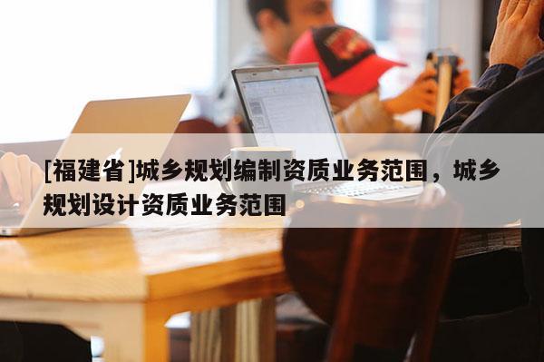 [福建省]城鄉(xiāng)規(guī)劃編制資質(zhì)業(yè)務(wù)范圍，城鄉(xiāng)規(guī)劃設(shè)計(jì)資質(zhì)業(yè)務(wù)范圍