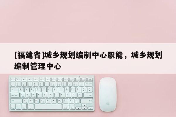 [福建省]城鄉(xiāng)規(guī)劃編制中心職能，城鄉(xiāng)規(guī)劃編制管理中心