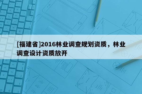 [福建省]2016林業(yè)調(diào)查規(guī)劃資質(zhì)，林業(yè)調(diào)查設(shè)計資質(zhì)放開