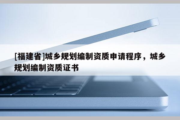 [福建省]城鄉(xiāng)規(guī)劃編制資質(zhì)申請(qǐng)程序，城鄉(xiāng)規(guī)劃編制資質(zhì)證書
