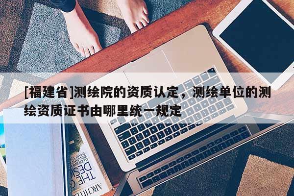 [福建省]測繪院的資質(zhì)認(rèn)定，測繪單位的測繪資質(zhì)證書由哪里統(tǒng)一規(guī)定