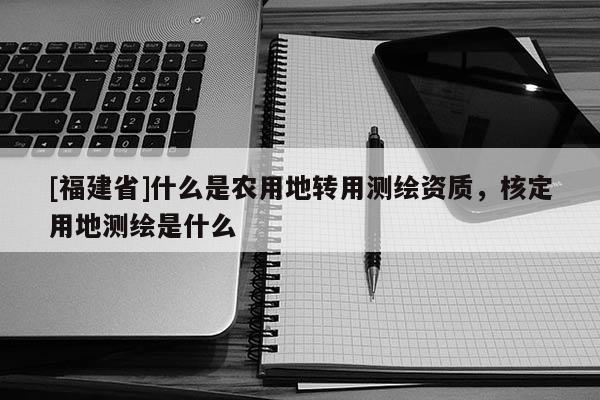 [福建省]什么是農(nóng)用地轉(zhuǎn)用測繪資質(zhì)，核定用地測繪是什么