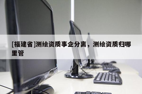 [福建省]測繪資質(zhì)事企分離，測繪資質(zhì)歸哪里管