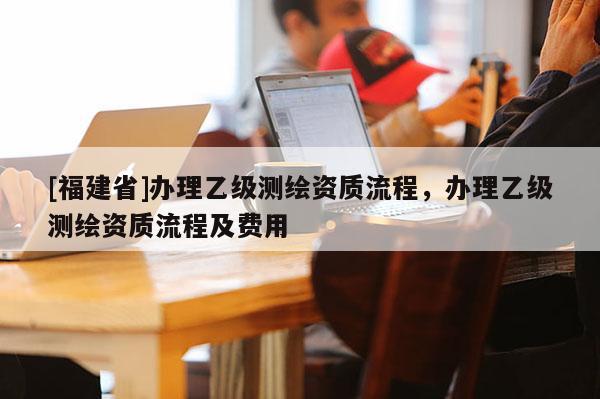 [福建省]辦理乙級測繪資質(zhì)流程，辦理乙級測繪資質(zhì)流程及費(fèi)用