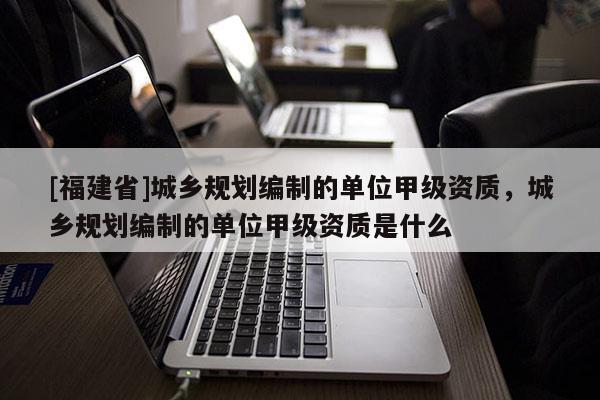 [福建省]城鄉(xiāng)規(guī)劃編制的單位甲級資質，城鄉(xiāng)規(guī)劃編制的單位甲級資質是什么