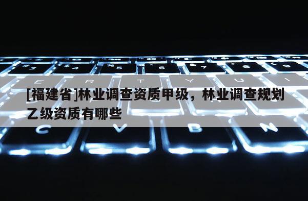 [福建省]林業(yè)調(diào)查資質(zhì)甲級，林業(yè)調(diào)查規(guī)劃乙級資質(zhì)有哪些