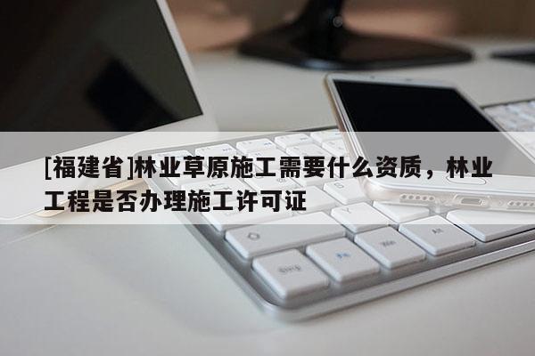 [福建省]林業(yè)草原施工需要什么資質(zhì)，林業(yè)工程是否辦理施工許可證