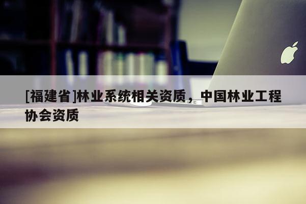[福建省]林業(yè)系統(tǒng)相關資質(zhì)，中國林業(yè)工程協(xié)會資質(zhì)